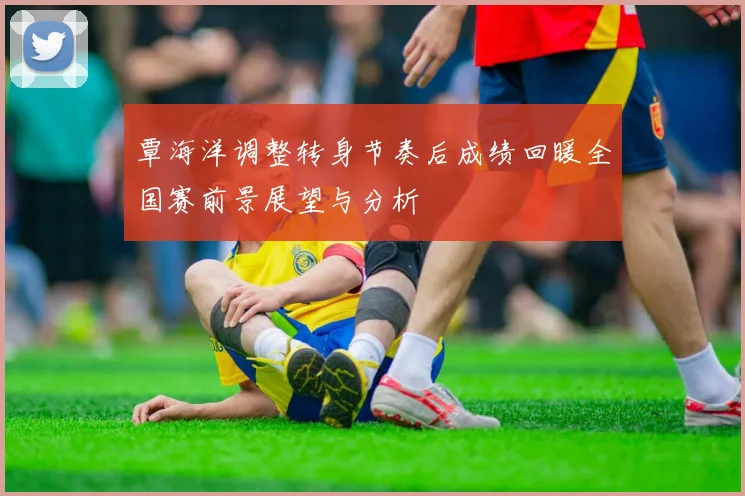 覃海洋调整转身节奏后成绩回暖全国赛前景展望与分析